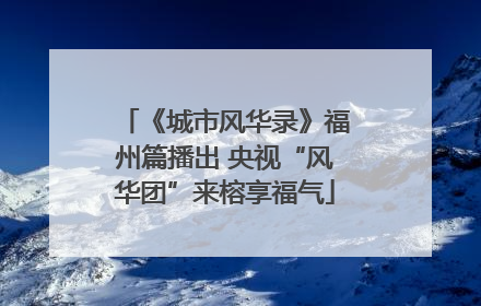 《城市风华录》福州篇播出 央视“风华团”来榕享福气