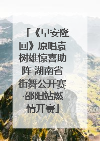 《早安隆回》原唱袁树雄惊喜助阵 湖南省街舞公开赛·邵阳站燃情开赛