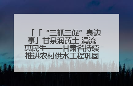 「“三抓三促”身边事」甘泉润黄土 涓流惠民生——甘肃省持续推进农村供水工程巩固提升项目建设