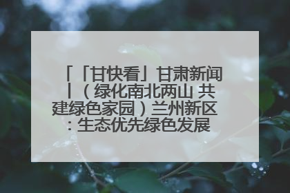 「甘快看」甘肃新闻丨（绿化南北两山 共建绿色家园）兰州新区：生态优先绿色发展 打造生态环保示范区