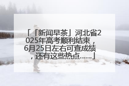 「新闻早茶」河北省2025年高考顺利结束，6月25日左右可查成绩，还有这些热点……