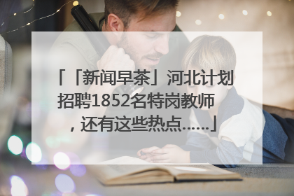 「新闻早茶」河北计划招聘1852名特岗教师，还有这些热点……