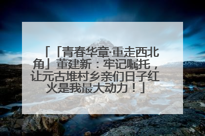「青春华章·重走西北角」董建新：牢记嘱托，让元古堆村乡亲们日子红火是我最大动力！