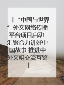 “中国与世界”外文网络传播平台项目启动 汇聚合力讲好中国故事 推进中外文明交流互鉴