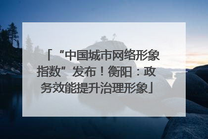“中国城市网络形象指数”发布！衡阳：政务效能提升治理形象