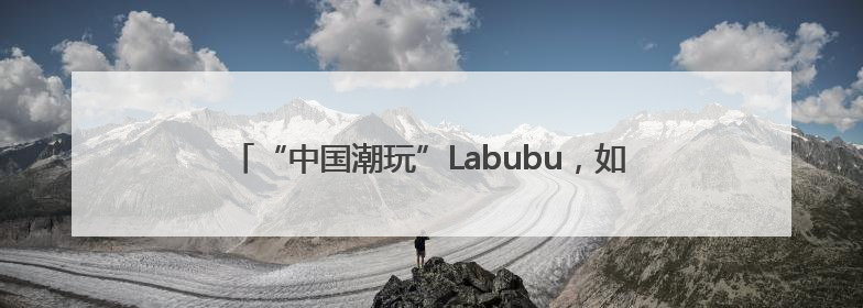 “中国潮玩”Labubu，如何用“不完美”与Z世代共鸣？
