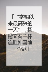 “学棋以来最高兴的一天”，杨楷文春兰杯连胜韩国前三夺冠