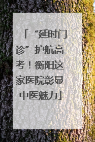 “延时门诊”护航高考！衡阳这家医院彰显中医魅力