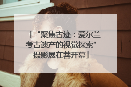 “聚焦古迹：爱尔兰考古遗产的视觉探索”摄影展在蓉开幕