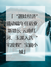 “遛娃经济”撬动端午住宿业新增长 云南红河、玉溪入选“宅度假”宝藏小城