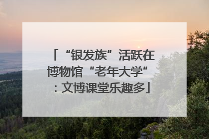“银发族”活跃在博物馆“老年大学”：文博课堂乐趣多