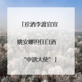 珍酒李渡官宣姚安娜担任白酒“申遗大使”