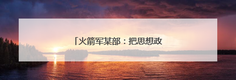 火箭军某部：把思想政治工作做到发射架下