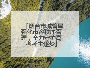烟台市城管局强化市容秩序管理，全力守护高考考生逐梦