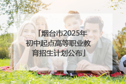 烟台市2025年初中起点高等职业教育招生计划公布