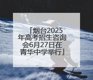 烟台2025年高考招生咨询会6月27日在青华中学举行