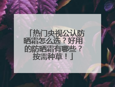 热门央视公认防晒霜怎么选？好用的防晒霜有哪些？按需种草！