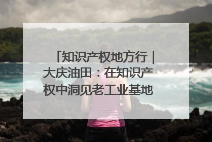 知识产权地方行｜大庆油田：在知识产权中洞见老工业基地的 “创新密码”