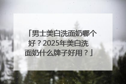 男士美白洗面奶哪个好？2025年美白洗面奶什么牌子好用？