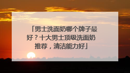 男士洗面奶哪个牌子最好？十大男士顶级洗面奶推荐，清洁能力好