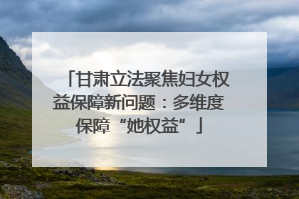 甘肃立法聚焦妇女权益保障新问题：多维度保障“她权益”