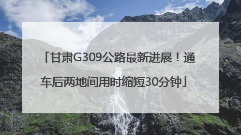 甘肃G309公路最新进展！通车后两地间用时缩短30分钟