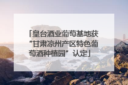 皇台酒业葡萄基地获“甘肃凉州产区特色葡萄酒种植园”认定