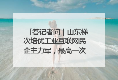 答记者问｜山东梯次培优工业互联网民企主力军，最高一次性奖补500万元