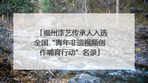 福州漆艺传承人入选全国“青年非遗视频创作哺育行动”名录