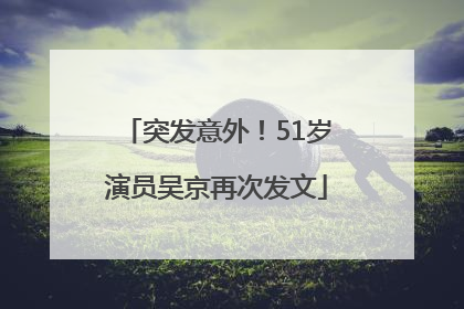 突发意外！51岁演员吴京再次发文