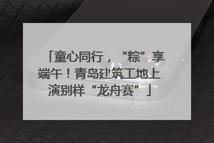 童心同行，“粽”享端午！青岛建筑工地上演别样“龙舟赛”