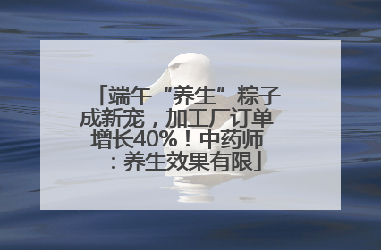 端午“养生”粽子成新宠，加工厂订单增长40%！中药师：养生效果有限