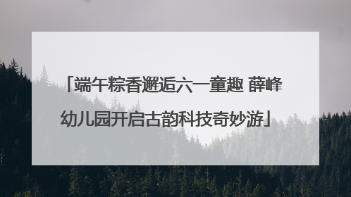 端午粽香邂逅六一童趣 薛峰幼儿园开启古韵科技奇妙游