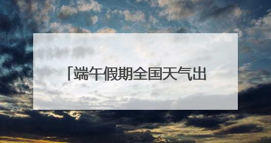 端午假期全国天气出炉！哪里适合出游？河北各地天气如何？