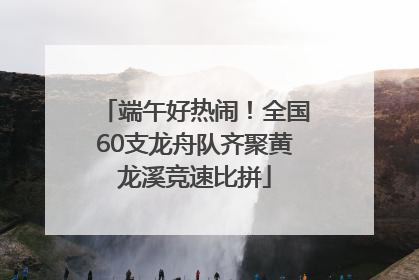 端午好热闹！全国60支龙舟队齐聚黄龙溪竞速比拼