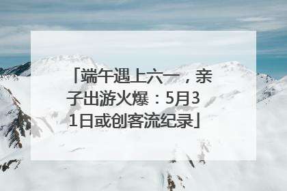 端午遇上六一，亲子出游火爆：5月31日或创客流纪录