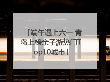 端午遇上六一 青岛上榜亲子游热门Top10城市