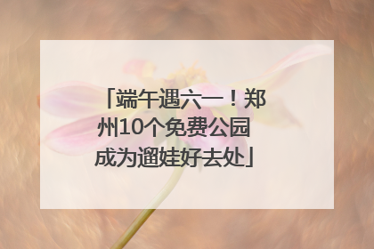 端午遇六一！郑州10个免费公园成为遛娃好去处