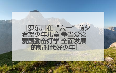 罗东川在“六一”前夕看望少年儿童 争当爱党爱国勤奋好学 全面发展的新时代好少年
