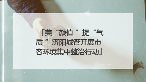 美“颜值 ”提“气质 ”济阳城管开展市容环境集中整治行动