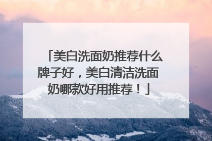 美白洗面奶推荐什么牌子好，美白清洁洗面奶哪款好用推荐！