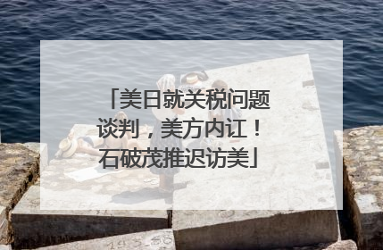 美日就关税问题谈判，美方内讧！石破茂推迟访美