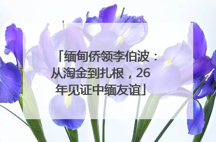 缅甸侨领李伯波：从淘金到扎根，26年见证中缅友谊