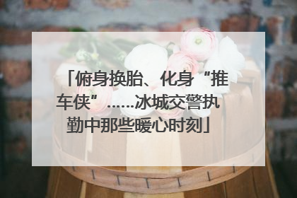 俯身换胎、化身“推车侠”……冰城交警执勤中那些暖心时刻