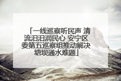 一线巡察听民声 清流汨汨润民心 安宁区委第五巡察组推动解决塘坝通水难题
