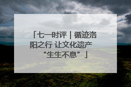 七一时评｜循迹洛阳之行 让文化遗产“生生不息”