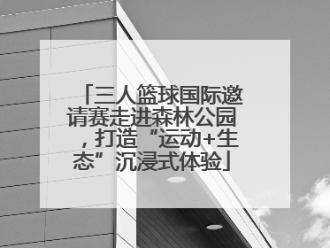 三人篮球国际邀请赛走进森林公园，打造“运动+生态”沉浸式体验