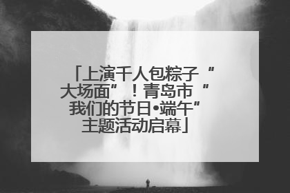 上演千人包粽子“大场面”！青岛市“我们的节日•端午”主题活动启幕