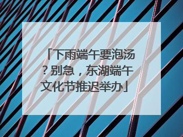 下雨端午要泡汤？别急，东湖端午文化节推迟举办