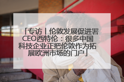 专访丨伦敦发展促进署CEO西特伦：很多中国科技企业正把伦敦作为拓展欧洲市场的门户